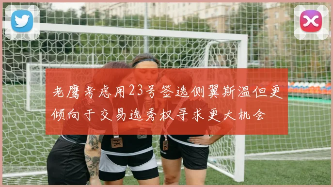 老鹰考虑用23号签选侧翼斯温但更倾向于交易选秀权寻求更大机会